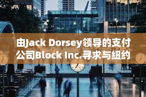 由Jack Dorsey領導的支付公司Block Inc.尋求與紐約就洗錢指控達成和解