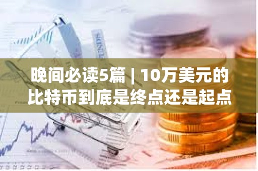 晚間必讀5篇 | 10萬美元的比特幣到底是終點還是起點？