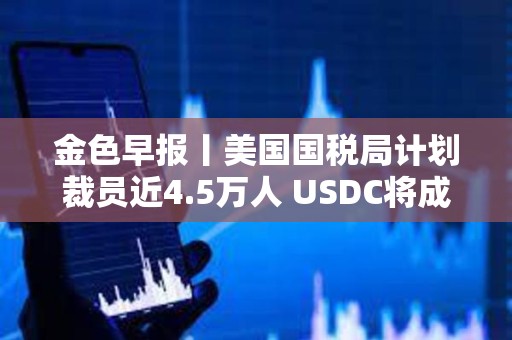 金色早報(bào)丨美國(guó)國(guó)稅局計(jì)劃裁員近4.5萬(wàn)人 USDC將成為日本首個(gè)美元穩(wěn)定幣