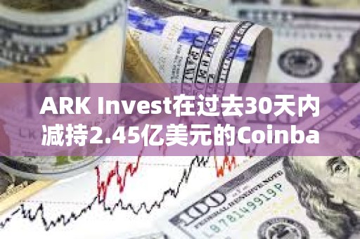 ARK Invest在過去30天內減持2.45億美元的Coinbase和GBTC股票