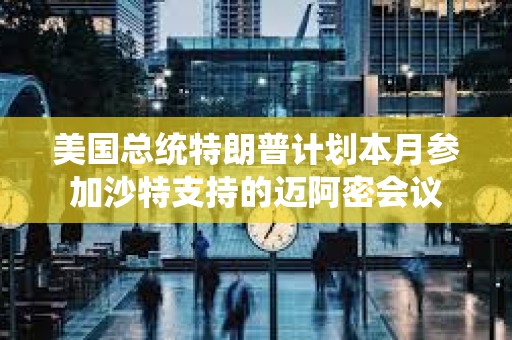 美國總統特朗普計劃本月參加沙特支持的邁阿密會議