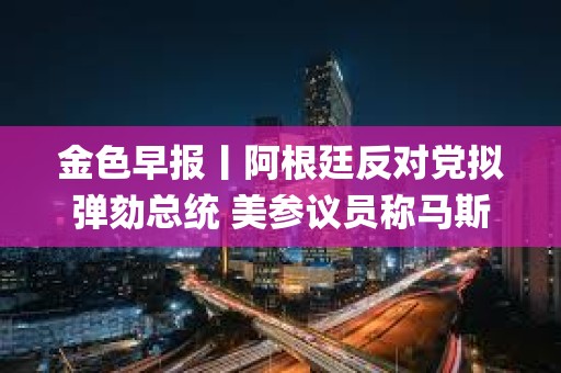 金色早報丨阿根廷反對黨擬彈劾總統 美參議員稱馬斯克為“銀行搶劫犯&quot;