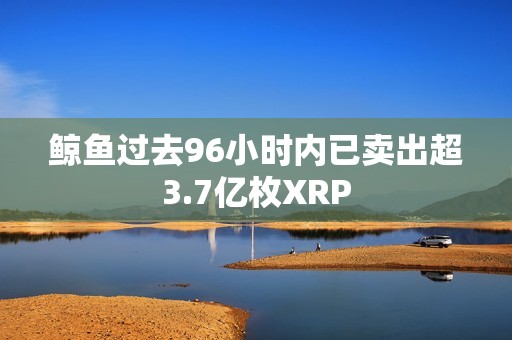 鯨魚過去96小時內已賣出超3.7億枚XRP