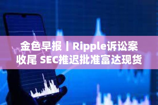金色早報丨Ripple訴訟案收尾 SEC推遲批準富達現貨以太坊ETF期權