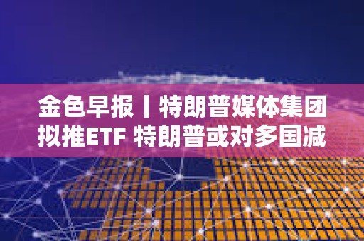 金色早報(bào)丨特朗普媒體集團(tuán)擬推ETF 特朗普或?qū)Χ鄧?guó)減免關(guān)稅征收