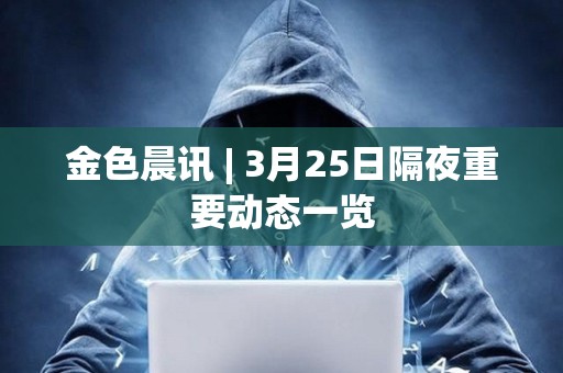 金色晨訊 | 3月25日隔夜重要動態一覽