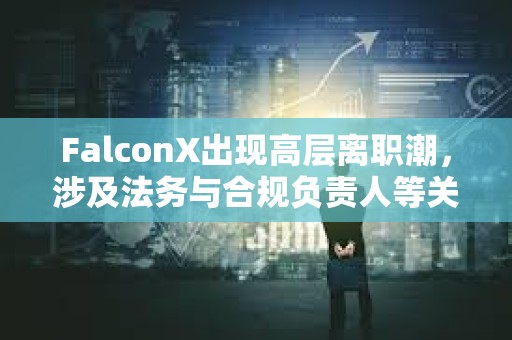 FalconX出現高層離職潮，涉及法務與合規負責人等關鍵崗位