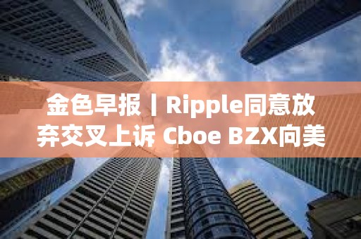 金色早報丨Ripple同意放棄交叉上訴 Cboe BZX向美SEC提交富達Solana ETF申請