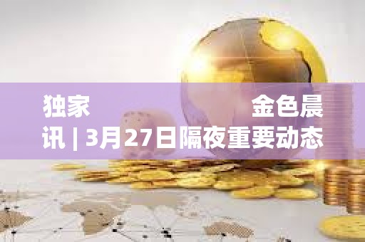 獨家                         金色晨訊 | 3月27日隔夜重要動態一覽