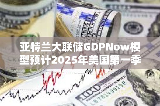 亞特蘭大聯儲GDPNow模型預計2025年美國第一季度GDP增速為-1.8%