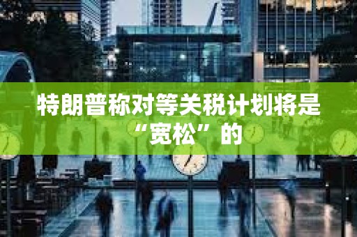 特朗普稱對等關稅計劃將是“寬松”的