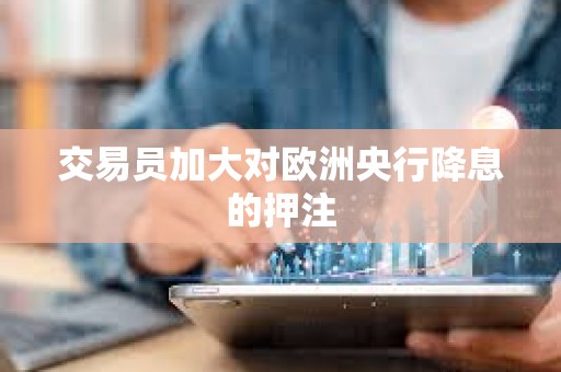 交易員加大對歐洲央行降息的押注