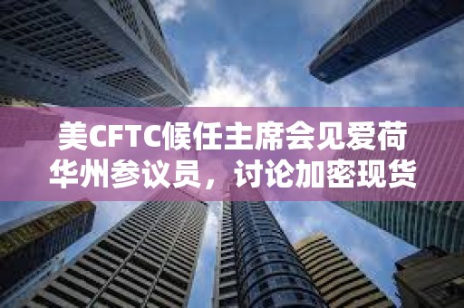 美CFTC候任主席會見愛荷華州參議員，討論加密現貨交易市場監管