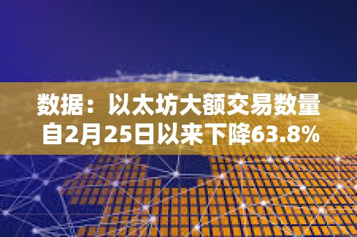 數據：以太坊大額交易數量自2月25日以來下降63.8%