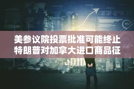 美參議院投票批準可能終止特朗普對加拿大進口商品征收新關稅的法案