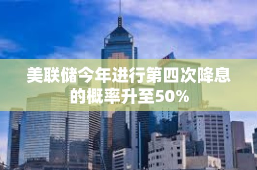 美聯(lián)儲(chǔ)今年進(jìn)行第四次降息的概率升至50%
