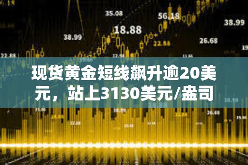 現貨黃金短線飆升逾20美元，站上3130美元/盎司