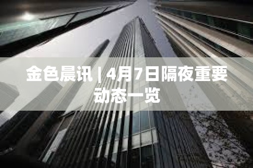 金色晨訊 | 4月7日隔夜重要動態一覽