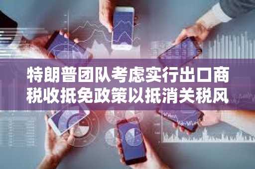 特朗普團(tuán)隊考慮實行出口商稅收抵免政策以抵消關(guān)稅風(fēng)險