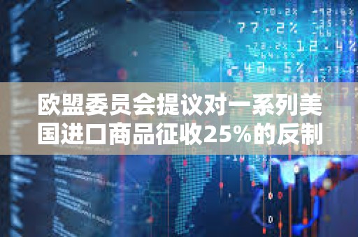 歐盟委員會提議對一系列美國進口商品征收25%的反制關稅