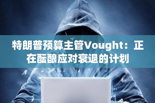 特朗普預算主管Vought：正在醞釀應對衰退的計劃