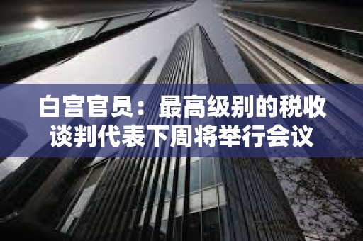 白宮官員：最高級別的稅收談判代表下周將舉行會議
