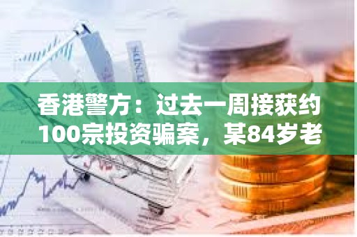 香港警方：過去一周接獲約100宗投資騙案，某84歲老人被誘騙投資虛擬貨幣損失近1000萬元