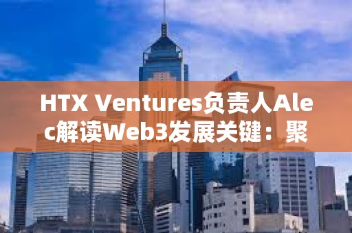 HTX Ventures負責人Alec解讀Web3發展關鍵：聚焦真實應用 重視風險管理