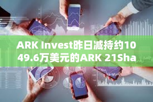 ARK Invest昨日減持約1049.6萬美元的ARK 21Shares Bitcoin ETF