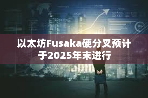 以太坊Fusaka硬分叉預計于2025年末進行