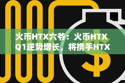 火幣HTX六爺：火幣HTX Q1逆勢增長，將攜手HTX DAO打造開放共建的加密生態