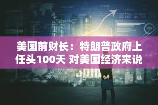 美國前財長：特朗普政府上任頭100天 對美國經濟來說是“災難性的100天”