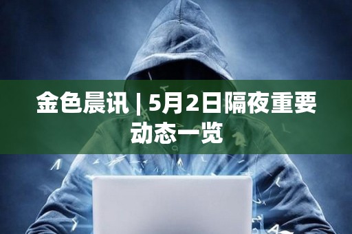 金色晨訊 | 5月2日隔夜重要動態一覽