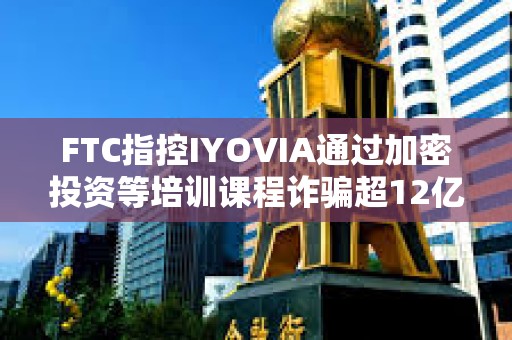 FTC指控IYOVIA通過加密投資等培訓課程詐騙超12億美元