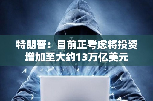 特朗普：目前正考慮將投資增加至大約13萬億美元