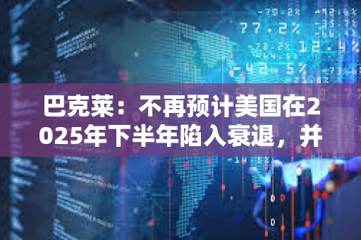 巴克萊：不再預計美國在2025年下半年陷入衰退，并上調了經濟增長預期