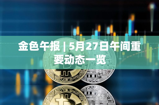 金色午報 | 5月27日午間重要動態一覽