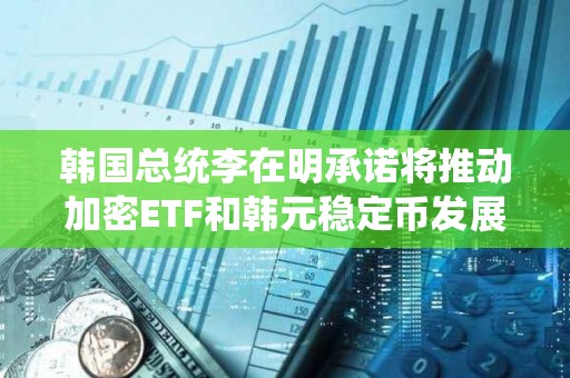韓國總統李在明承諾將推動加密ETF和韓元穩定幣發展