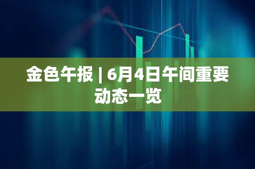 金色午報 | 6月4日午間重要動態一覽