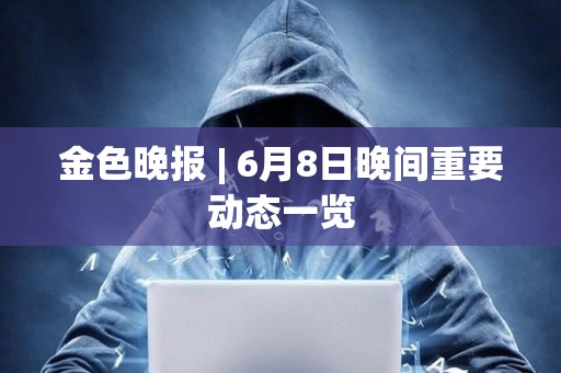 金色晚報 | 6月8日晚間重要動態一覽 金色晚報 | 6月8日晚間重要動態一覽