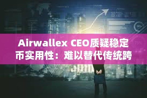 Airwallex CEO質(zhì)疑穩(wěn)定幣實用性：難以替代傳統(tǒng)跨境支付