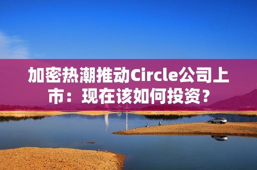 加密熱潮推動Circle公司上市：現(xiàn)在該如何投資？