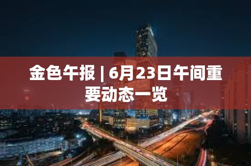 金色午報 | 6月23日午間重要動態(tài)一覽 金色午報 | 6月23日午間重要動態(tài)一覽