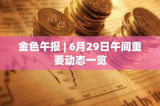 金色午報 | 6月29日午間重要動態一覽