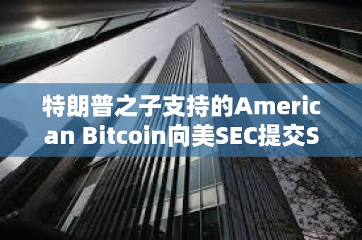 特朗普之子支持的American Bitcoin向美SEC提交S-4表格修訂注冊(cè)聲明以推進(jìn)上市進(jìn)程