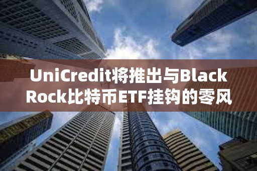 UniCredit將推出與BlackRock比特幣ETF掛鉤的零風險投資產品