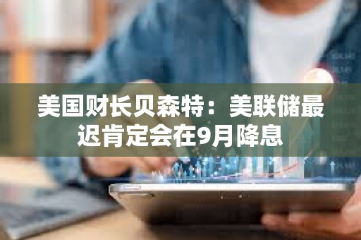 美國財長貝森特：美聯儲最遲肯定會在9月降息
