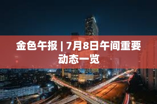 金色午報 | 7月8日午間重要動態一覽 金色午報 | 7月8日午間重要動態一覽