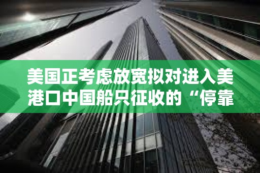 美國正考慮放寬擬對進入美港口中國船只征收的“停靠費”