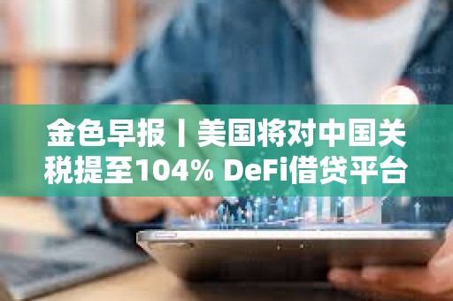 金色早報(bào)丨美國(guó)將對(duì)中國(guó)關(guān)稅提至104% DeFi借貸平臺(tái)總借款額單周暴跌23%